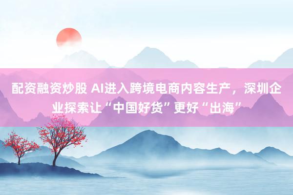 配资融资炒股 AI进入跨境电商内容生产，深圳企业探索让“中国好货”更好“出海”