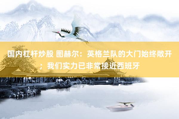 国内杠杆炒股 图赫尔：英格兰队的大门始终敞开；我们实力已非常接近西班牙