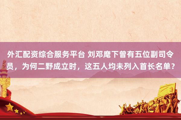 外汇配资综合服务平台 刘邓麾下曾有五位副司令员，为何二野成立时，这五人均未列入首长名单？