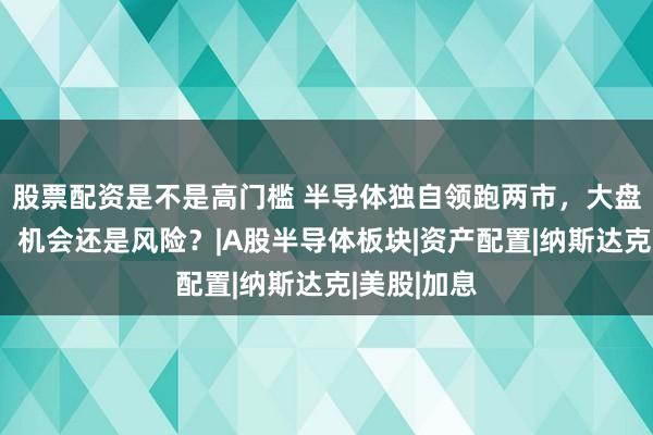 股票配资是不是高门槛 半导体独自领跑两市，大盘震荡蓄力，机会还是风险？|A股半导体板块|资产配置|纳斯达克|美股|加息