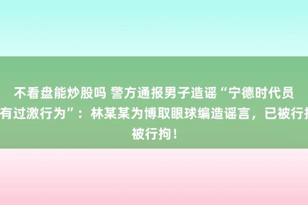 不看盘能炒股吗 警方通报男子造谣“宁德时代员工有过激行为”：林某某为博取眼球编造谣言，已被行拘！