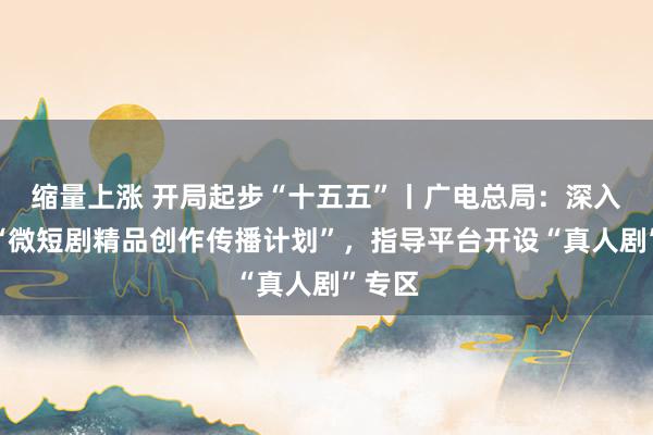 缩量上涨 开局起步“十五五”丨广电总局：深入实施“微短剧精品创作传播计划”，指导平台开设“真人剧”专区