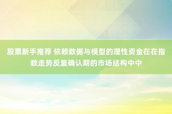 股票新手推荐 依赖数据与模型的理性资金在在指数走势反复确认期的市场结构中中