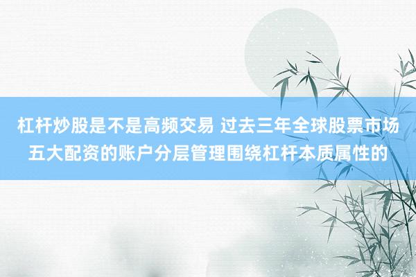 杠杆炒股是不是高频交易 过去三年全球股票市场五大配资的账户分层管理围绕杠杆本质属性的