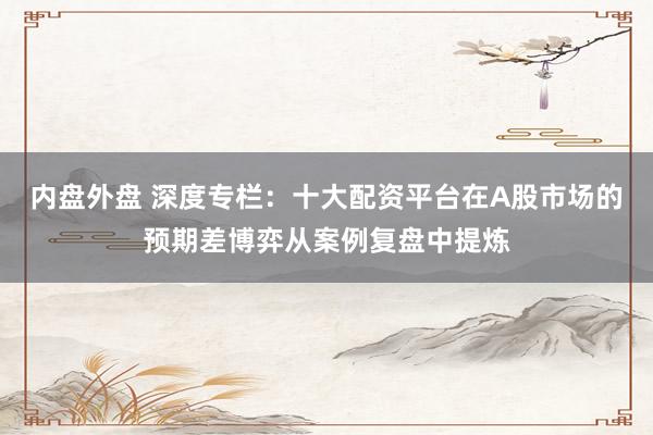 内盘外盘 深度专栏：十大配资平台在A股市场的预期差博弈从案例复盘中提炼
