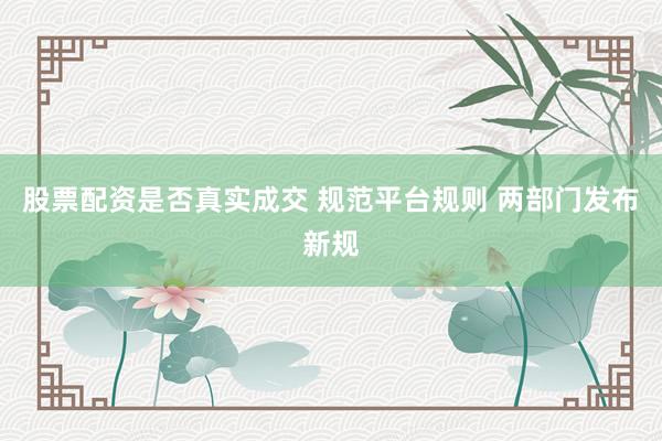 股票配资是否真实成交 规范平台规则 两部门发布新规