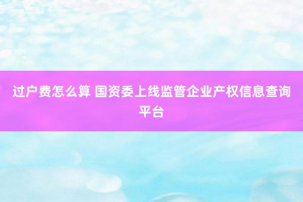 过户费怎么算 国资委上线监管企业产权信息查询平台