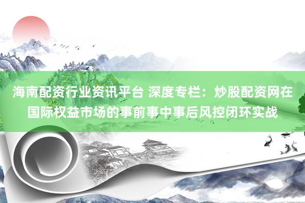 海南配资行业资讯平台 深度专栏：炒股配资网在国际权益市场的事前事中事后风控闭环实战