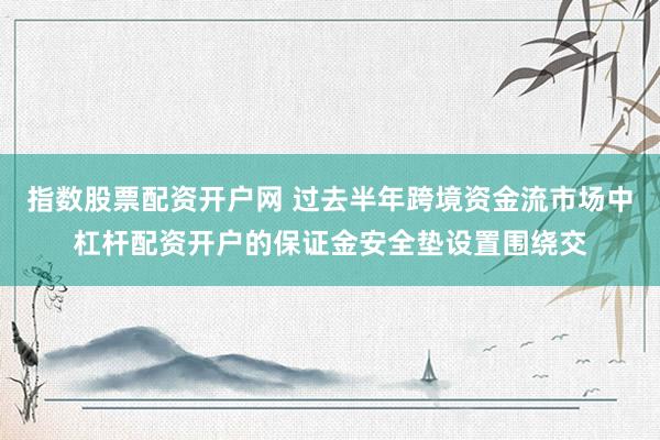 指数股票配资开户网 过去半年跨境资金流市场中杠杆配资开户的保证金安全垫设置围绕交