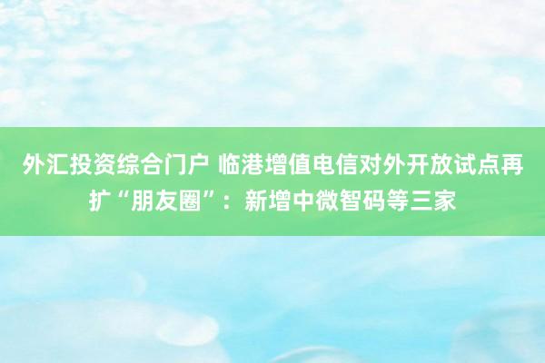 外汇投资综合门户 临港增值电信对外开放试点再扩“朋友圈”：新增中微智码等三家