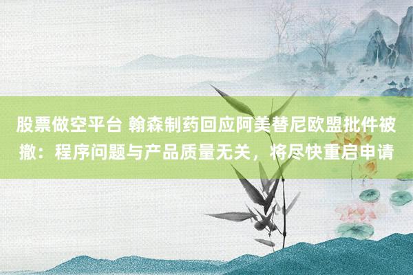 股票做空平台 翰森制药回应阿美替尼欧盟批件被撤：程序问题与产品质量无关，将尽快重启申请