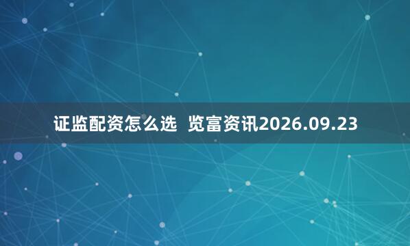 证监配资怎么选  览富资讯2026.09.23