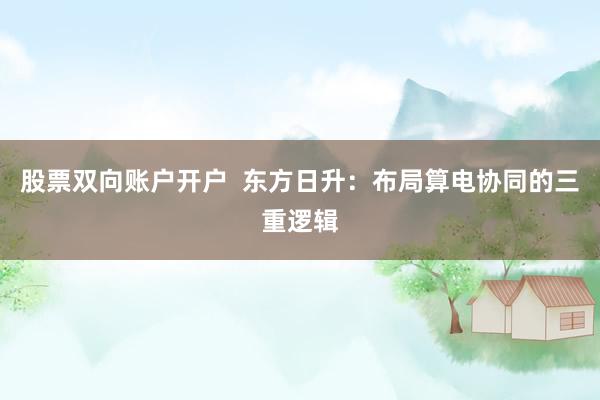 股票双向账户开户 东方日升:布局算电协同的三重逻辑