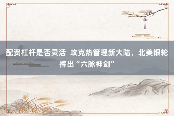 配资杠杆是否灵活  攻克热管理新大陆，北美银轮挥出“六脉神剑”