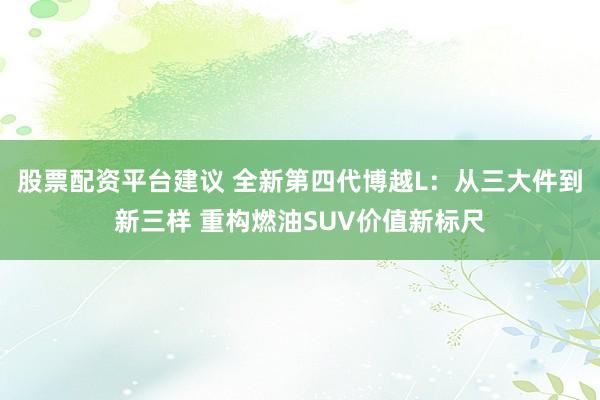 股票配资平台建议 全新第四代博越L：从三大件到新三样 重构燃油SUV价值新标尺