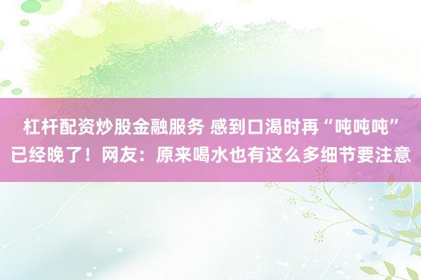 杠杆配资炒股金融服务 感到口渴时再“吨吨吨”已经晚了！网友：原来喝水也有这么多细节要注意