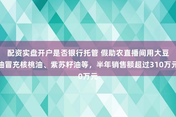 配资实盘开户是否银行托管 假助农直播间用大豆油冒充核桃油、紫苏籽油等,半年销售额超过310万元