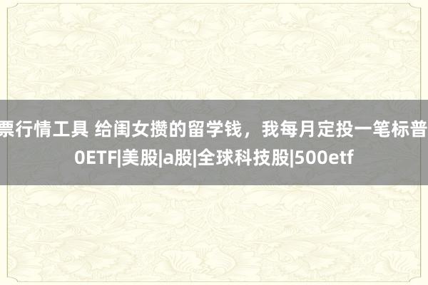 股票行情工具 给闺女攒的留学钱，我每月定投一笔标普500ETF|美股|a股|全球科技股|500etf