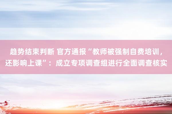 趋势结束判断 官方通报“教师被强制自费培训，还影响上课”：成立专项调查组进行全面调查核实