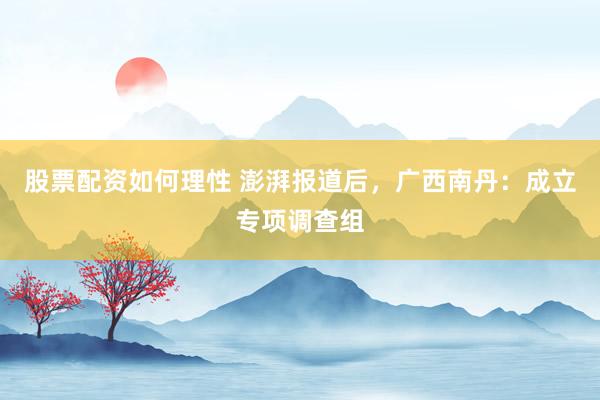 股票配资如何理性 澎湃报道后，广西南丹：成立专项调查组