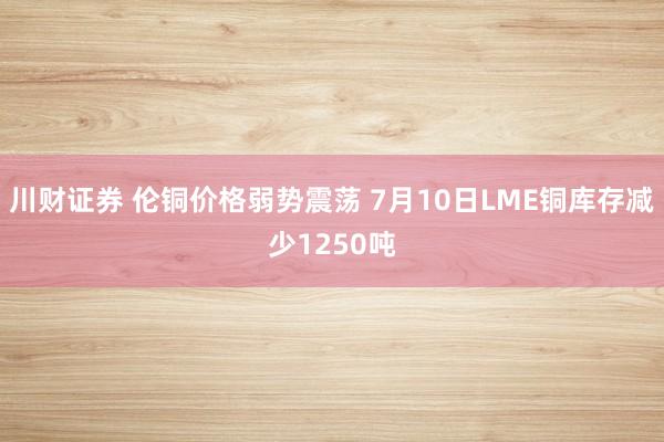 川财证券 伦铜价格弱势震荡 7月10日LME铜库存减少1250吨