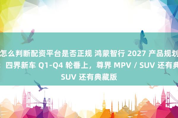 怎么判断配资平台是否正规 鸿蒙智行 2027 产品规划曝光：四界新车 Q1-Q4 轮番上，尊界 MPV / SUV 还有典藏版