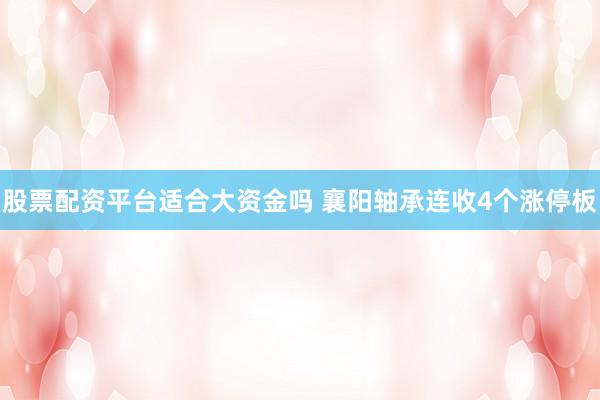 股票配资平台适合大资金吗 襄阳轴承连收4个涨停板