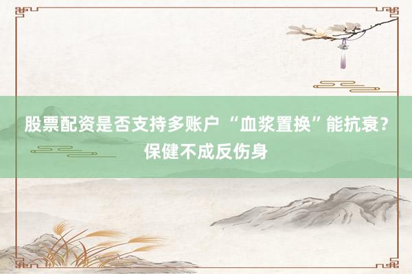股票配资是否支持多账户 “血浆置换”能抗衰？保健不成反伤身