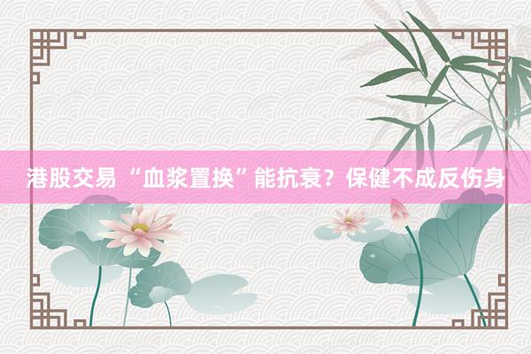 港股交易 “血浆置换”能抗衰？保健不成反伤身