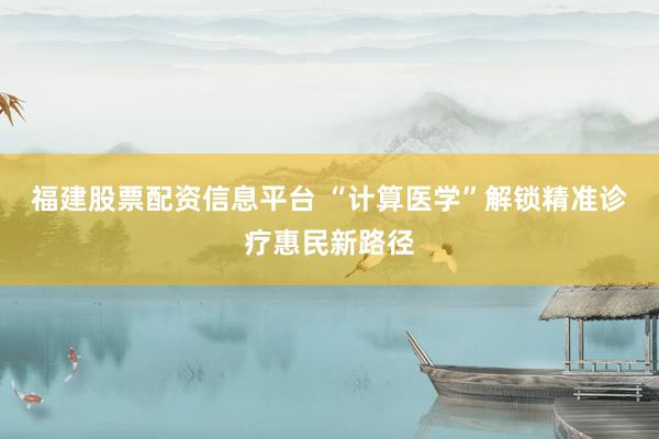 福建股票配资信息平台 “计算医学”解锁精准诊疗惠民新路径