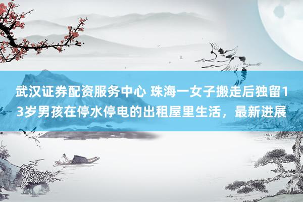 武汉证券配资服务中心 珠海一女子搬走后独留13岁男孩在停水停电的出租屋里生活，最新进展