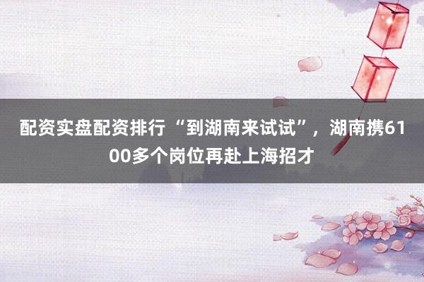 配资实盘配资排行 “到湖南来试试”，湖南携6100多个岗位再赴上海招才