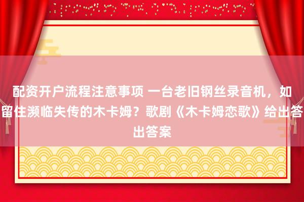 配资开户流程注意事项 一台老旧钢丝录音机，如何留住濒临失传的木卡姆？歌剧《木卡姆恋歌》给出答案