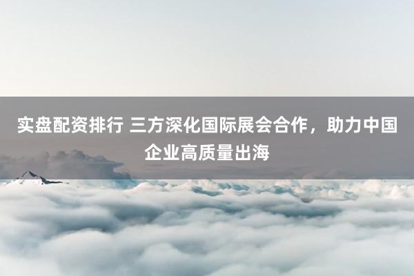 实盘配资排行 三方深化国际展会合作，助力中国企业高质量出海
