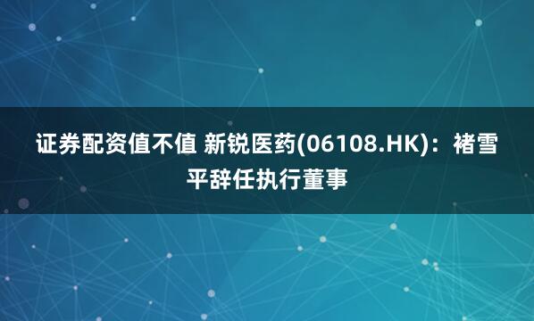 证券配资值不值 新锐医药(06108.HK):褚雪平辞任执行董事