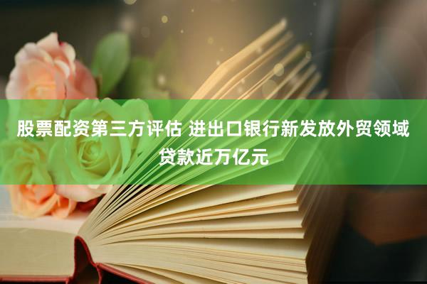 股票配资第三方评估 进出口银行新发放外贸领域贷款近万亿元