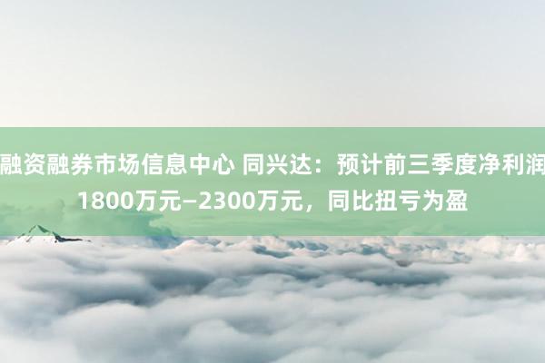 融资融券市场信息中心 同兴达：预计前三季度净利润1800万元—2300万元，同比扭亏为盈