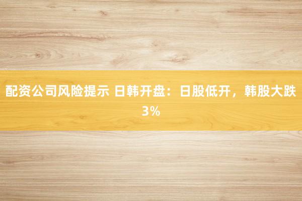 配资公司风险提示 日韩开盘：日股低开，韩股大跌3%