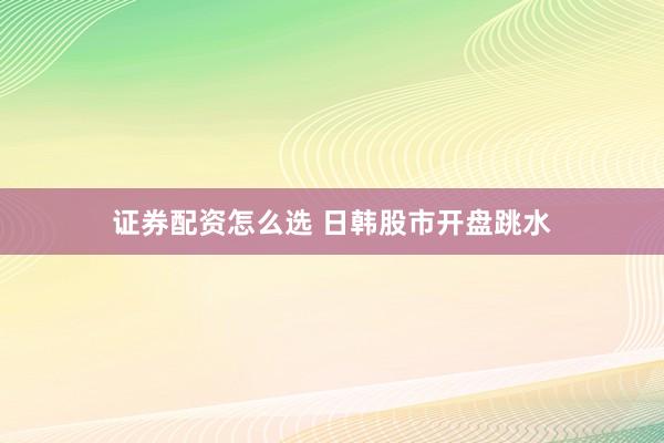 证券配资怎么选 日韩股市开盘跳水