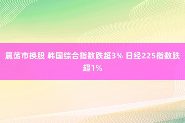 震荡市换股 韩国综合指数跌超3% 日经225指数跌超1%
