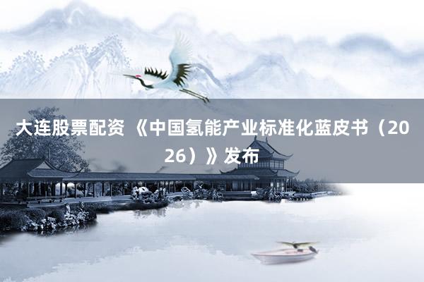 大连股票配资 《中国氢能产业标准化蓝皮书（2026）》发布