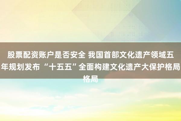 股票配资账户是否安全 我国首部文化遗产领域五年规划发布 “十五五”全面构建文化遗产大保护格局