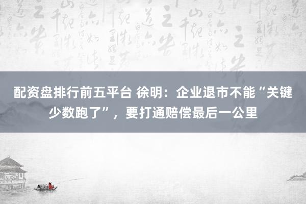 配资盘排行前五平台 徐明：企业退市不能“关键少数跑了”，要打通赔偿最后一公里
