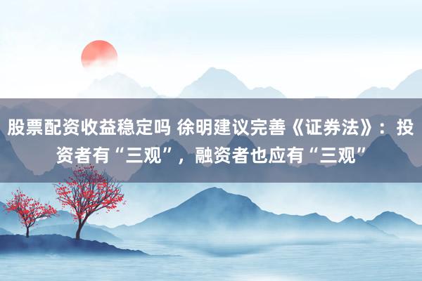 股票配资收益稳定吗 徐明建议完善《证券法》：投资者有“三观”，融资者也应有“三观”