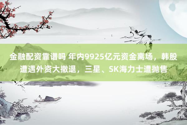 金融配资靠谱吗 年内9925亿元资金离场，韩股遭遇外资大撤退，三星、SK海力士遭抛售