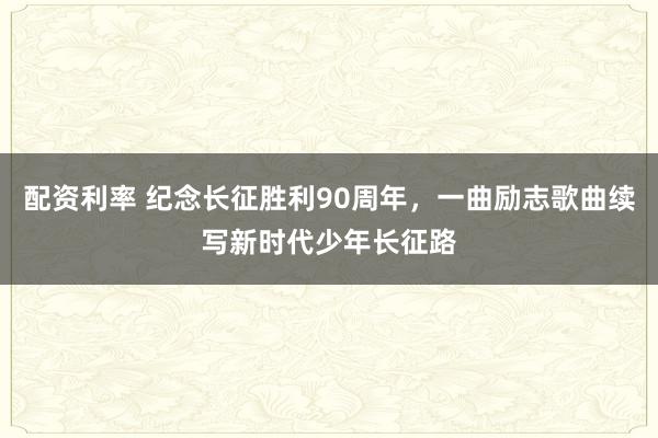 配资利率 纪念长征胜利90周年，一曲励志歌曲续写新时代少年长征路