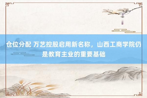 仓位分配 万艺控股启用新名称,山西工商学院仍是教育主业的重要基础
