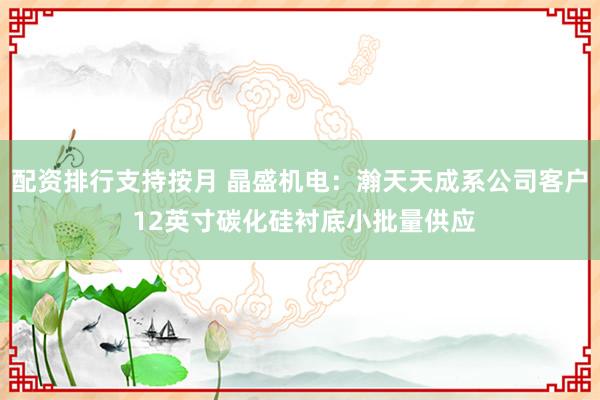 配资排行支持按月 晶盛机电：瀚天天成系公司客户 12英寸碳化硅衬底小批量供应