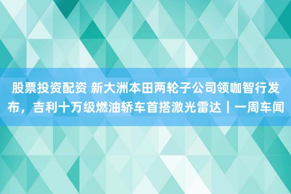 股票投资配资 新大洲本田两轮子公司领咖智行发布，吉利十万级燃油轿车首搭激光雷达｜一周车闻