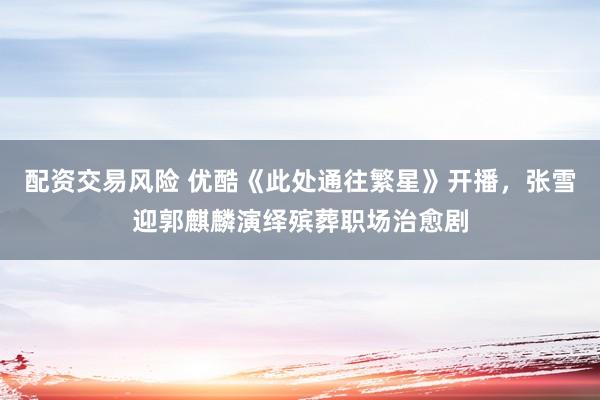 配资交易风险 优酷《此处通往繁星》开播，张雪迎郭麒麟演绎殡葬职场治愈剧
